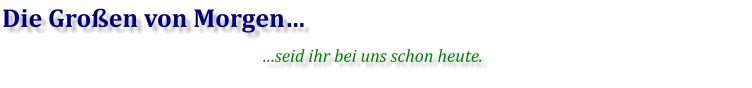 Die Großen von Morgen… …seid ihr bei uns schon heute.